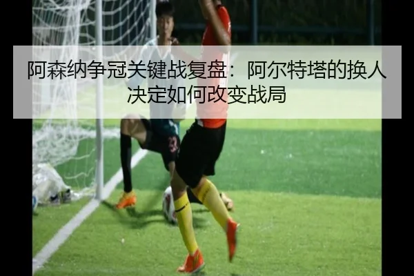 阿森纳争冠关键战复盘：阿尔特塔的换人决定如何改变战局