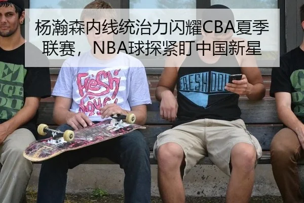 杨瀚森内线统治力闪耀CBA夏季联赛，NBA球探紧盯中国新星